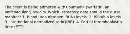 The client is being admitted with Coumadin (warfarin, an anticoagulant) toxicity. Which laboratory data should the nurse monitor? 1. Blood urea nitrogen (BUN) levels. 2. Bilirubin levels. 3. International normalized ratio (INR). 4. Partial thromboplastin time (PTT).