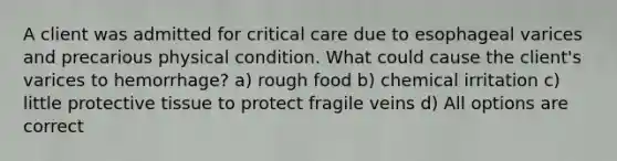 A client was admitted for critical care due to esophageal varices and precarious physical condition. What could cause the client's varices to hemorrhage? a) rough food b) chemical irritation c) little protective tissue to protect fragile veins d) All options are correct