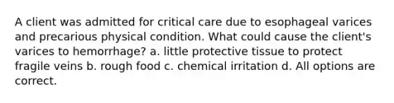 A client was admitted for critical care due to esophageal varices and precarious physical condition. What could cause the client's varices to hemorrhage? a. little protective tissue to protect fragile veins b. rough food c. chemical irritation d. All options are correct.