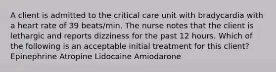 A client is admitted to the critical care unit with bradycardia with a heart rate of 39 beats/min. The nurse notes that the client is lethargic and reports dizziness for the past 12 hours. Which of the following is an acceptable initial treatment for this client? Epinephrine Atropine Lidocaine Amiodarone