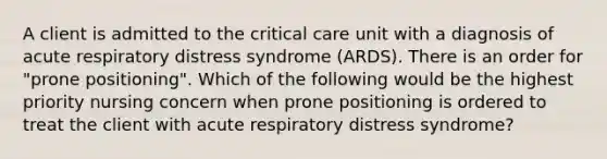 A client is admitted to the critical care unit with a diagnosis of acute respiratory distress syndrome (ARDS). There is an order for "prone positioning". Which of the following would be the highest priority nursing concern when prone positioning is ordered to treat the client with acute respiratory distress syndrome?