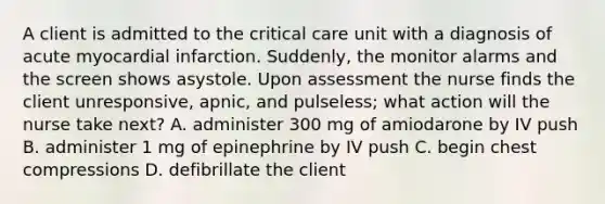 A client is admitted to the critical care unit with a diagnosis of acute myocardial infarction. Suddenly, the monitor alarms and the screen shows asystole. Upon assessment the nurse finds the client unresponsive, apnic, and pulseless; what action will the nurse take next? A. administer 300 mg of amiodarone by IV push B. administer 1 mg of epinephrine by IV push C. begin chest compressions D. defibrillate the client