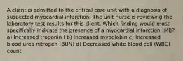 A client is admitted to the critical care unit with a diagnosis of suspected myocardial infarction. The unit nurse is reviewing the laboratory test results for this client. Which finding would most specifically indicate the presence of a myocardial infarction (MI)? a) Increased troponin I b) Increased myoglobin c) Increased blood urea nitrogen (BUN) d) Decreased white blood cell (WBC) count