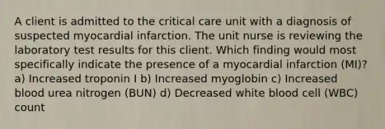 A client is admitted to the critical care unit with a diagnosis of suspected myocardial infarction. The unit nurse is reviewing the laboratory test results for this client. Which finding would most specifically indicate the presence of a myocardial infarction (MI)? a) Increased troponin I b) Increased myoglobin c) Increased blood urea nitrogen (BUN) d) Decreased white blood cell (WBC) count