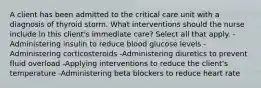 A client has been admitted to the critical care unit with a diagnosis of thyroid storm. What interventions should the nurse include in this client's immediate care? Select all that apply. -Administering insulin to reduce blood glucose levels -Administering corticosteroids -Administering diuretics to prevent fluid overload -Applying interventions to reduce the client's temperature -Administering beta blockers to reduce heart rate