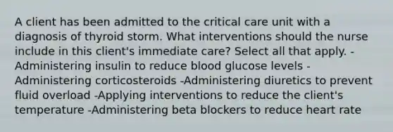 A client has been admitted to the critical care unit with a diagnosis of thyroid storm. What interventions should the nurse include in this client's immediate care? Select all that apply. -Administering insulin to reduce blood glucose levels -Administering corticosteroids -Administering diuretics to prevent fluid overload -Applying interventions to reduce the client's temperature -Administering beta blockers to reduce heart rate