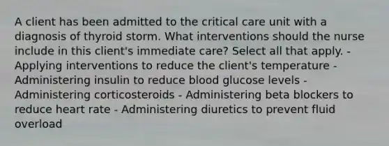 A client has been admitted to the critical care unit with a diagnosis of thyroid storm. What interventions should the nurse include in this client's immediate care? Select all that apply. - Applying interventions to reduce the client's temperature - Administering insulin to reduce blood glucose levels - Administering corticosteroids - Administering beta blockers to reduce heart rate - Administering diuretics to prevent fluid overload