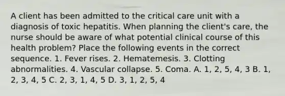 A client has been admitted to the critical care unit with a diagnosis of toxic hepatitis. When planning the client's care, the nurse should be aware of what potential clinical course of this health problem? Place the following events in the correct sequence. 1. Fever rises. 2. Hematemesis. 3. Clotting abnormalities. 4. Vascular collapse. 5. Coma. A. 1, 2, 5, 4, 3 B. 1, 2, 3, 4, 5 C. 2, 3, 1, 4, 5 D. 3, 1, 2, 5, 4