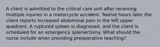 A client is admitted to the critical care unit after receiving multiple injuries in a motorcycle accident. Twelve hours later the client reports increased abdominal pain in the left upper quadrant. A ruptured spleen is diagnosed, and the client is scheduled for an emergency splenectomy. What should the nurse include when providing preoperative teaching?