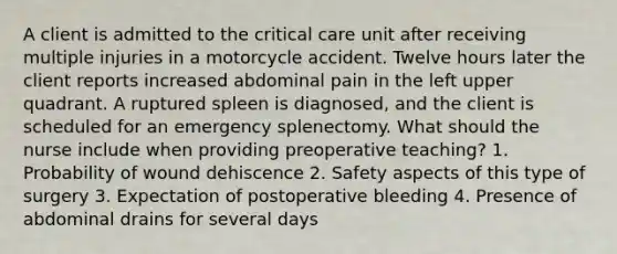 A client is admitted to the critical care unit after receiving multiple injuries in a motorcycle accident. Twelve hours later the client reports increased abdominal pain in the left upper quadrant. A ruptured spleen is diagnosed, and the client is scheduled for an emergency splenectomy. What should the nurse include when providing preoperative teaching? 1. Probability of wound dehiscence 2. Safety aspects of this type of surgery 3. Expectation of postoperative bleeding 4. Presence of abdominal drains for several days