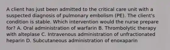 A client has just been admitted to the critical care unit with a suspected diagnosis of pulmonary embolism (PE). The client's condition is stable. Which intervention would the nurse prepare for? A. Oral administration of warfarin B. Thrombolytic therapy with alteplase C. Intravenous administration of unfractionated heparin D. Subcutaneous administration of enoxaparin