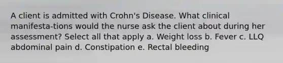 A client is admitted with Crohn's Disease. What clinical manifesta-tions would the nurse ask the client about during her assessment? Select all that apply a. Weight loss b. Fever c. LLQ abdominal pain d. Constipation e. Rectal bleeding