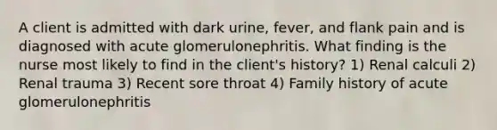 A client is admitted with dark urine, fever, and flank pain and is diagnosed with acute glomerulonephritis. What finding is the nurse most likely to find in the client's history? 1) Renal calculi 2) Renal trauma 3) Recent sore throat 4) Family history of acute glomerulonephritis