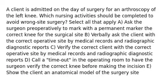 A client is admitted on the day of surgery for an arthroscopy of the left knee. Which nursing activities should be completed to avoid wrong-site surgery? Select all that apply A) Ask the surgeon preoperatively to mark with a permanent marker the correct knee for the surgical site B) Verbally ask the client with the correct operative site by medical records and radiographic diagnostic reports C) Verify the correct client with the correct operative site by medical records and radiographic diagnostic reports D) Call a "time-out" in the operating room to have the surgeon verify the correct knee before making the incision E) Show the client an anatomical model of the surgery site