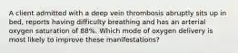 A client admitted with a deep vein thrombosis abruptly sits up in bed, reports having difficulty breathing and has an arterial oxygen saturation of 88%. Which mode of oxygen delivery is most likely to improve these manifestations?