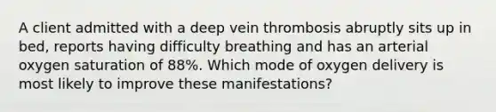 A client admitted with a deep vein thrombosis abruptly sits up in bed, reports having difficulty breathing and has an arterial oxygen saturation of 88%. Which mode of oxygen delivery is most likely to improve these manifestations?