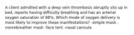 A client admitted with a deep vein thrombosis abruptly sits up in bed, reports having difficulty breathing and has an arterial oxygen saturation of 88%. Which mode of oxygen delivery is most likely to improve these manifestations? -simple mask -nonrebreather mask -face tent -nasal cannula