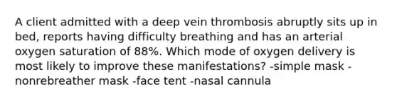 A client admitted with a deep vein thrombosis abruptly sits up in bed, reports having difficulty breathing and has an arterial oxygen saturation of 88%. Which mode of oxygen delivery is most likely to improve these manifestations? -simple mask -nonrebreather mask -face tent -nasal cannula