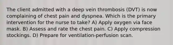 The client admitted with a deep vein thrombosis (DVT) is now complaining of chest pain and dyspnea. Which is the primary intervention for the nurse to take? A) Apply oxygen via face mask. B) Assess and rate the chest pain. C) Apply compression stockings. D) Prepare for ventilation-perfusion scan.