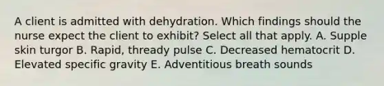 A client is admitted with dehydration. Which findings should the nurse expect the client to exhibit? Select all that apply. A. Supple skin turgor B. Rapid, thready pulse C. Decreased hematocrit D. Elevated specific gravity E. Adventitious breath sounds