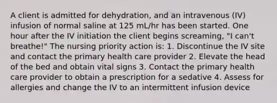 A client is admitted for dehydration, and an intravenous (IV) infusion of normal saline at 125 mL/hr has been started. One hour after the IV initiation the client begins screaming, "I can't breathe!" The nursing priority action is: 1. Discontinue the IV site and contact the primary health care provider 2. Elevate the head of the bed and obtain vital signs 3. Contact the primary health care provider to obtain a prescription for a sedative 4. Assess for allergies and change the IV to an intermittent infusion device