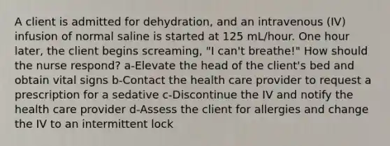 A client is admitted for dehydration, and an intravenous (IV) infusion of normal saline is started at 125 mL/hour. One hour later, the client begins screaming, "I can't breathe!" How should the nurse respond? a-Elevate the head of the client's bed and obtain vital signs b-Contact the health care provider to request a prescription for a sedative c-Discontinue the IV and notify the health care provider d-Assess the client for allergies and change the IV to an intermittent lock