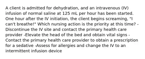 A client is admitted for dehydration, and an intravenous (IV) infusion of normal saline at 125 mL per hour has been started. One hour after the IV initiation, the client begins screaming, "I can't breathe!" Which nursing action is the priority at this time? -Discontinue the IV site and contact the primary health care provider -Elevate the head of the bed and obtain vital signs -Contact the primary health care provider to obtain a prescription for a sedative -Assess for allergies and change the IV to an intermittent infusion device