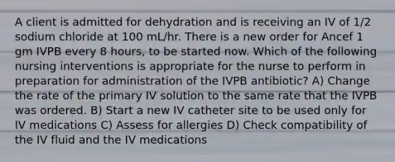 A client is admitted for dehydration and is receiving an IV of 1/2 sodium chloride at 100 mL/hr. There is a new order for Ancef 1 gm IVPB every 8 hours, to be started now. Which of the following nursing interventions is appropriate for the nurse to perform in preparation for administration of the IVPB antibiotic? A) Change the rate of the primary IV solution to the same rate that the IVPB was ordered. B) Start a new IV catheter site to be used only for IV medications C) Assess for allergies D) Check compatibility of the IV fluid and the IV medications