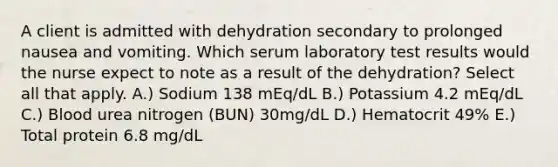 A client is admitted with dehydration secondary to prolonged nausea and vomiting. Which serum laboratory test results would the nurse expect to note as a result of the dehydration? Select all that apply. A.) Sodium 138 mEq/dL B.) Potassium 4.2 mEq/dL C.) Blood urea nitrogen (BUN) 30mg/dL D.) Hematocrit 49% E.) Total protein 6.8 mg/dL