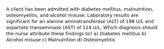 A client has been admitted with diabetes mellitus, malnutrition, osteomyelitis, and alcohol misuse. Laboratory results are significant for an alanine aminotransferase (ALT) of 198 U/L and aspartate transaminase (AST) of 124 U/L. Which diagnosis should the nurse attribute these findings to? a) Diabetes mellitus b) Alcohol misuse c) Malnutrition d) Osteomyelitis