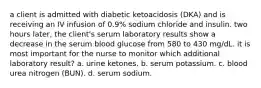 a client is admitted with diabetic ketoacidosis (DKA) and is receiving an IV infusion of 0.9% sodium chloride and insulin. two hours later, the client's serum laboratory results show a decrease in the serum blood glucose from 580 to 430 mg/dL. it is most important for the nurse to monitor which additional laboratory result? a. urine ketones. b. serum potassium. c. blood urea nitrogen (BUN). d. serum sodium.