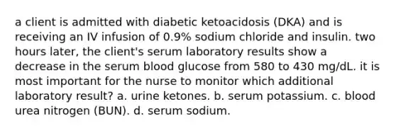 a client is admitted with diabetic ketoacidosis (DKA) and is receiving an IV infusion of 0.9% sodium chloride and insulin. two hours later, the client's serum laboratory results show a decrease in the serum blood glucose from 580 to 430 mg/dL. it is most important for the nurse to monitor which additional laboratory result? a. urine ketones. b. serum potassium. c. blood urea nitrogen (BUN). d. serum sodium.