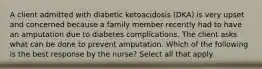 A client admitted with diabetic ketoacidosis (DKA) is very upset and concerned because a family member recently had to have an amputation due to diabetes complications. The client asks what can be done to prevent amputation. Which of the following is the best response by the nurse? Select all that apply.