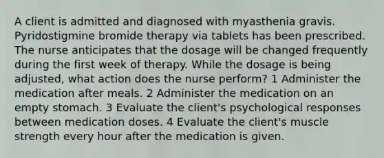 A client is admitted and diagnosed with myasthenia gravis. Pyridostigmine bromide therapy via tablets has been prescribed. The nurse anticipates that the dosage will be changed frequently during the first week of therapy. While the dosage is being adjusted, what action does the nurse perform? 1 Administer the medication after meals. 2 Administer the medication on an empty stomach. 3 Evaluate the client's psychological responses between medication doses. 4 Evaluate the client's muscle strength every hour after the medication is given.