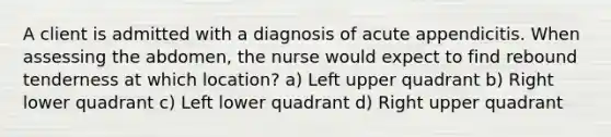 A client is admitted with a diagnosis of acute appendicitis. When assessing the abdomen, the nurse would expect to find rebound tenderness at which location? a) Left upper quadrant b) Right lower quadrant c) Left lower quadrant d) Right upper quadrant