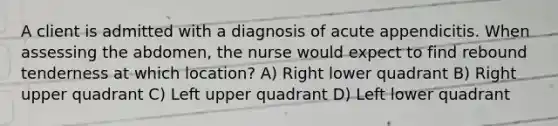 A client is admitted with a diagnosis of acute appendicitis. When assessing the abdomen, the nurse would expect to find rebound tenderness at which location? A) Right lower quadrant B) Right upper quadrant C) Left upper quadrant D) Left lower quadrant