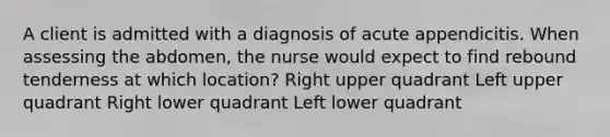 A client is admitted with a diagnosis of acute appendicitis. When assessing the abdomen, the nurse would expect to find rebound tenderness at which location? Right upper quadrant Left upper quadrant Right lower quadrant Left lower quadrant