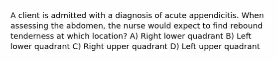 A client is admitted with a diagnosis of acute appendicitis. When assessing the abdomen, the nurse would expect to find rebound tenderness at which location? A) Right lower quadrant B) Left lower quadrant C) Right upper quadrant D) Left upper quadrant