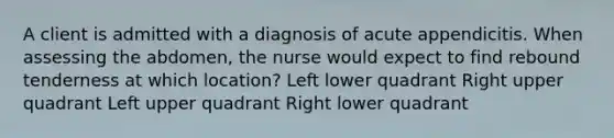 A client is admitted with a diagnosis of acute appendicitis. When assessing the abdomen, the nurse would expect to find rebound tenderness at which location? Left lower quadrant Right upper quadrant Left upper quadrant Right lower quadrant