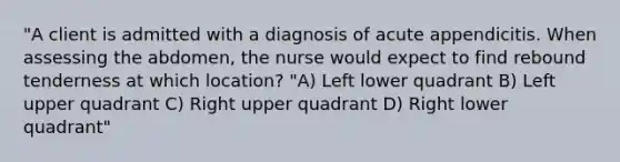 "A client is admitted with a diagnosis of acute appendicitis. When assessing the abdomen, the nurse would expect to find rebound tenderness at which location? "A) Left lower quadrant B) Left upper quadrant C) Right upper quadrant D) Right lower quadrant"