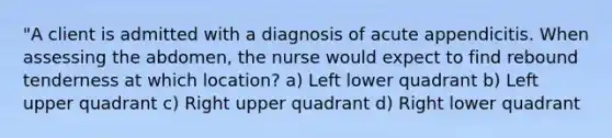 "A client is admitted with a diagnosis of acute appendicitis. When assessing the abdomen, the nurse would expect to find rebound tenderness at which location? a) Left lower quadrant b) Left upper quadrant c) Right upper quadrant d) Right lower quadrant