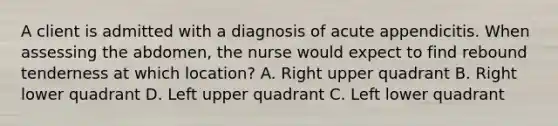 A client is admitted with a diagnosis of acute appendicitis. When assessing the abdomen, the nurse would expect to find rebound tenderness at which location? A. Right upper quadrant B. Right lower quadrant D. Left upper quadrant C. Left lower quadrant