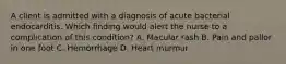 A client is admitted with a diagnosis of acute bacterial endocarditis. Which finding would alert the nurse to a complication of this condition? A. Macular rash B. Pain and pallor in one foot C. Hemorrhage D. Heart murmur