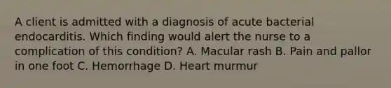 A client is admitted with a diagnosis of acute bacterial endocarditis. Which finding would alert the nurse to a complication of this condition? A. Macular rash B. Pain and pallor in one foot C. Hemorrhage D. Heart murmur