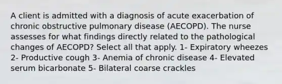 A client is admitted with a diagnosis of acute exacerbation of chronic obstructive pulmonary disease (AECOPD). The nurse assesses for what findings directly related to the pathological changes of AECOPD? Select all that apply. 1- Expiratory wheezes 2- Productive cough 3- Anemia of chronic disease 4- Elevated serum bicarbonate 5- Bilateral coarse crackles