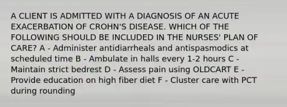 A CLIENT IS ADMITTED WITH A DIAGNOSIS OF AN ACUTE EXACERBATION OF CROHN'S DISEASE. WHICH OF THE FOLLOWING SHOULD BE INCLUDED IN THE NURSES' PLAN OF CARE? A - Administer antidiarrheals and antispasmodics at scheduled time​ B - Ambulate in halls every 1-2 hours​ C - Maintain strict bedrest​ D - Assess pain using OLDCART​ E - Provide education on high fiber diet F - Cluster care with PCT during rounding