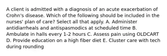 A client is admitted with a diagnosis of an acute exacerbation of Crohn's disease. Which of the following should be included in the nurses' plan of care? Select all that apply. A. Administer antidiarrheals and antispasmodics at scheduled time B. Ambulate in halls every 1-2 hours C. Assess pain using OLDCART D. Provide education on a high fiber diet E. Cluster care with tech during rounding