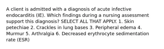 A client is admitted with a diagnosis of acute infective endocarditis (IE). Which findings during a nursing assessment support this diagnosis? SELECT ALL THAT APPLY. 1. Skin petechiae 2. Crackles in lung bases 3. Peripheral edema 4. Murmur 5. Arthralgia 6. Decreased erythrocyte sedimentation rate (ESR)