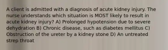 A client is admitted with a diagnosis of acute kidney injury. The nurse understands which situation is MOST likely to result in acute kidney injury? A) Prolonged hypotension due to severe dehydration B) Chronic disease, such as diabetes mellitus C) Obstruction of the ureter by a kidney stone D) An untreated strep throat