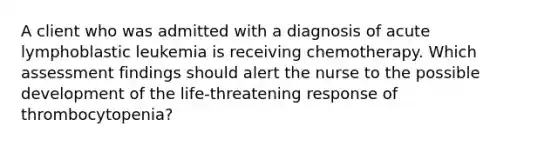 A client who was admitted with a diagnosis of acute lymphoblastic leukemia is receiving chemotherapy. Which assessment findings should alert the nurse to the possible development of the life-threatening response of thrombocytopenia?